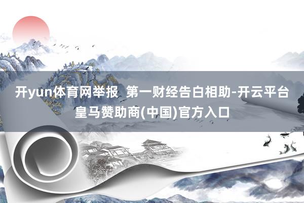 开yun体育网举报  第一财经告白相助-开云平台皇马赞助商(中国)官方入口