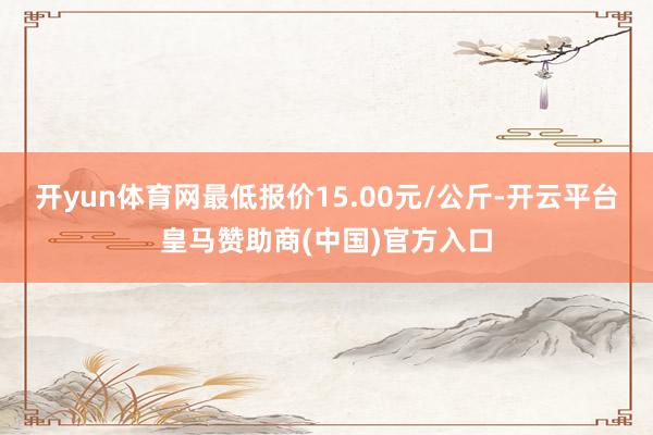 开yun体育网最低报价15.00元/公斤-开云平台皇马赞助商(中国)官方入口