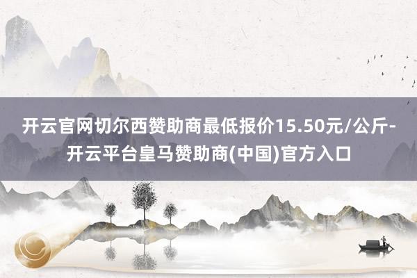 开云官网切尔西赞助商最低报价15.50元/公斤-开云平台皇马赞助商(中国)官方入口