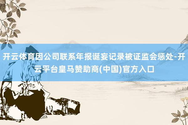 开云体育因公司联系年报诞妄记录被证监会惩处-开云平台皇马赞助商(中国)官方入口