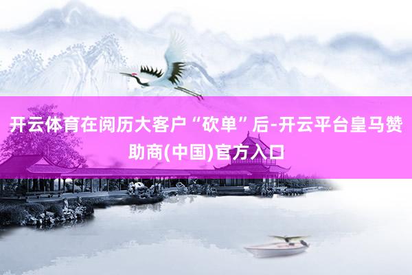 开云体育在阅历大客户“砍单”后-开云平台皇马赞助商(中国)官方入口