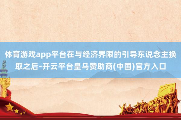 体育游戏app平台在与经济界限的引导东说念主换取之后-开云平台皇马赞助商(中国)官方入口