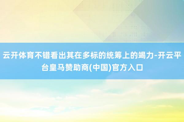 云开体育不错看出其在多标的统筹上的竭力-开云平台皇马赞助商(中国)官方入口